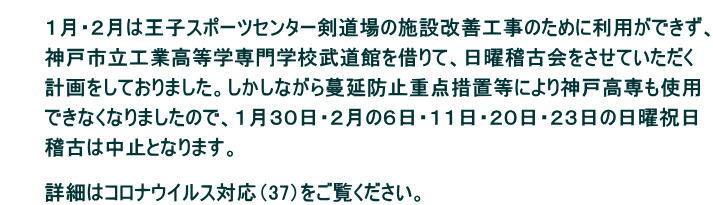 　　 　　　１月・２月は王子スポーツセンター剣道場の施設改善工事のために利用ができず、  　　　神戸市立工業高等学専門学校武道館を借りて、日曜稽古会をさせていただく  　　　計画をしておりました。しかしながら蔓延防止重点措置等により神戸高専も使用  　　　できなくなりましたので、１月３０日・２月の６日・１１日・２０日・２３日の日曜祝日  　　　稽古は中止となります。  　　　 　　　詳細はコロナウイルス対応（37）をご覧ください。